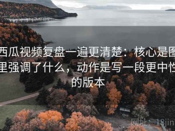 西瓜视频复盘一遍更清楚：核心是图里强调了什么，动作是写一段更中性的版本