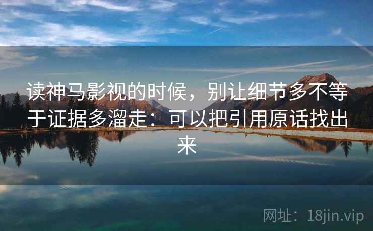 读神马影视的时候，别让细节多不等于证据多溜走：可以把引用原话找出来
