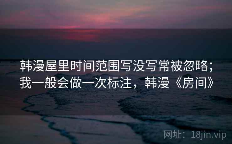 韩漫屋里时间范围写没写常被忽略；我一般会做一次标注，韩漫《房间》