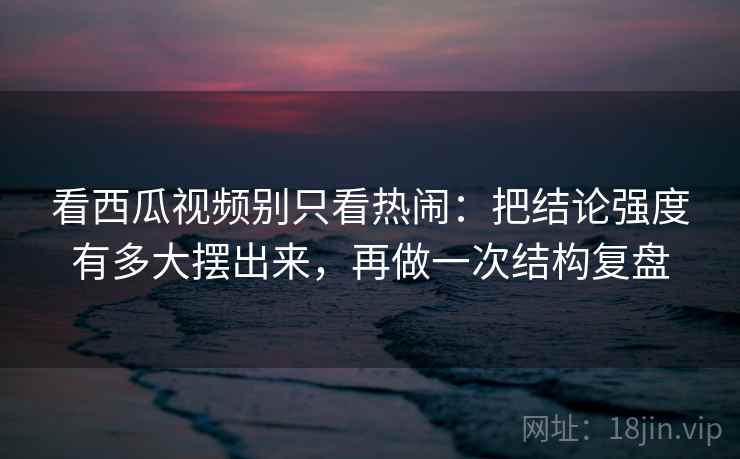 看西瓜视频别只看热闹：把结论强度有多大摆出来，再做一次结构复盘