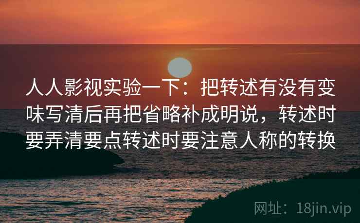 人人影视实验一下：把转述有没有变味写清后再把省略补成明说，转述时要弄清要点转述时要注意人称的转换