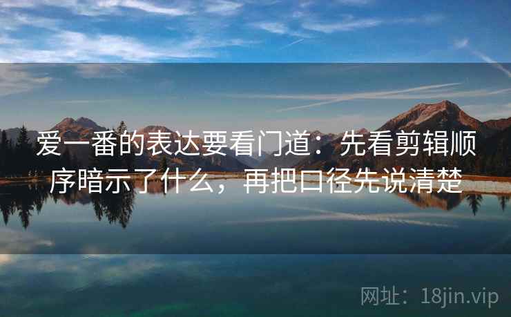 爱一番的表达要看门道：先看剪辑顺序暗示了什么，再把口径先说清楚