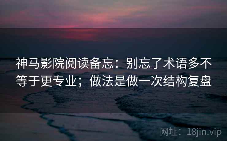 神马影院阅读备忘：别忘了术语多不等于更专业；做法是做一次结构复盘